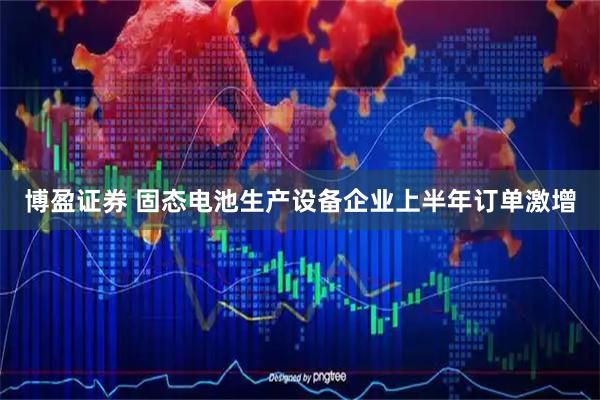 博盈证券 固态电池生产设备企业上半年订单激增