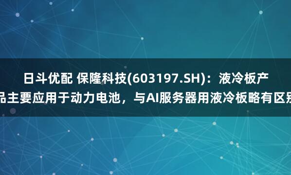 日斗优配 保隆科技(603197.SH)：液冷板产品主要应用于动力电池，与AI服务器用液冷板略有区别