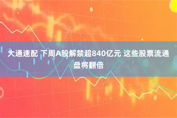 大通速配 下周A股解禁超840亿元 这些股票流通盘将翻倍