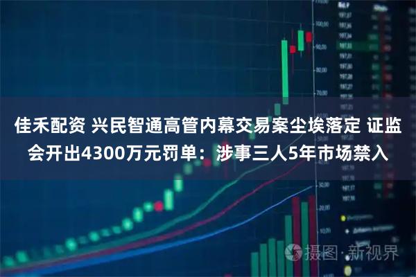 佳禾配资 兴民智通高管内幕交易案尘埃落定 证监会开出4300万元罚单：涉事三人5年市场禁入