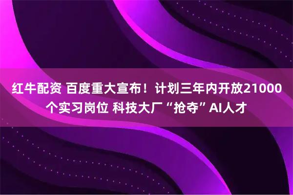 红牛配资 百度重大宣布！计划三年内开放21000个实习岗位 科技大厂“抢夺”AI人才