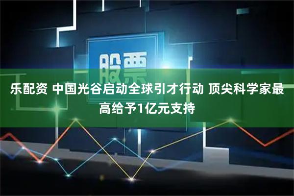 乐配资 中国光谷启动全球引才行动 顶尖科学家最高给予1亿元支持