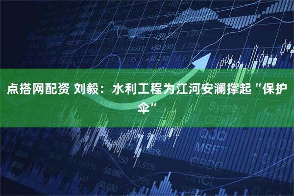 点搭网配资 刘毅：水利工程为江河安澜撑起“保护伞”