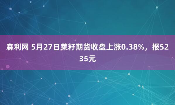 森利网 5月27日菜籽期货收盘上涨0.38%，报5235元