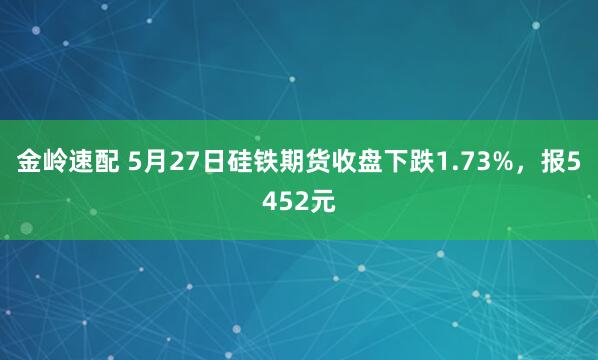 金岭速配 5月27日硅铁期货收盘下跌1.73%，报5452元