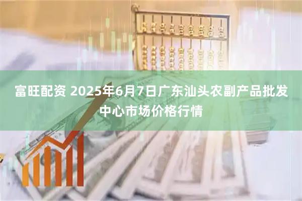 富旺配资 2025年6月7日广东汕头农副产品批发中心市场价格行情
