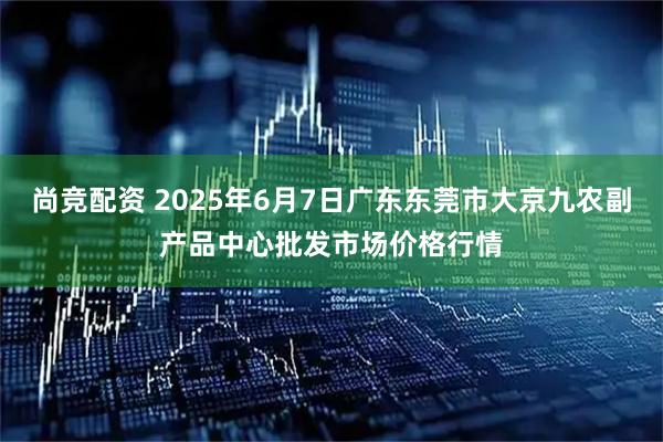 尚竞配资 2025年6月7日广东东莞市大京九农副产品中心批发市场价格行情