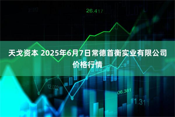 天戈资本 2025年6月7日常德首衡实业有限公司价格行情