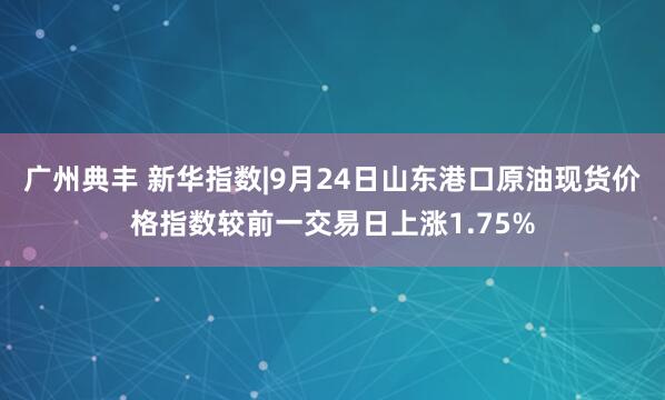 广州典丰 新华指数|9月24日山东港口原油现货价格指数较前一交易日上涨1.75%