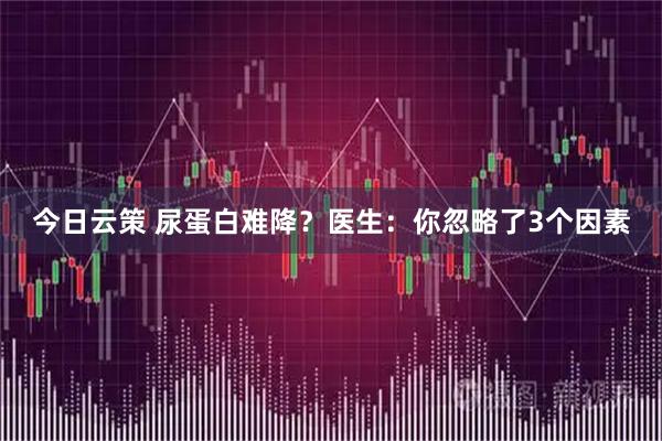 今日云策 尿蛋白难降？医生：你忽略了3个因素