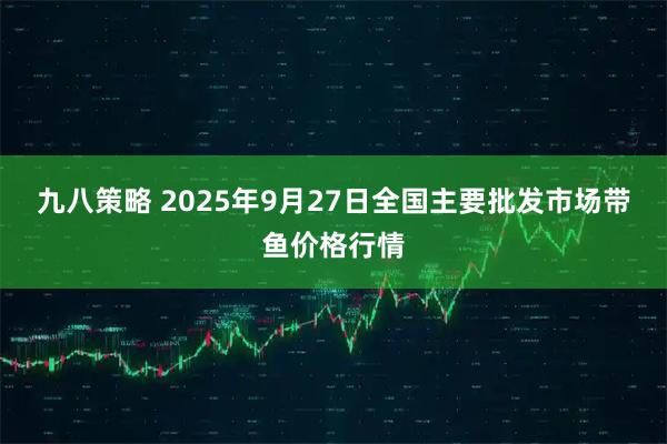 九八策略 2025年9月27日全国主要批发市场带鱼价格行情