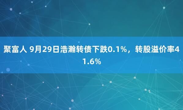 聚富人 9月29日浩瀚转债下跌0.1%，转股溢价率41.6%