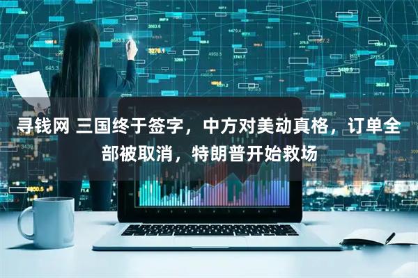 寻钱网 三国终于签字，中方对美动真格，订单全部被取消，特朗普开始救场