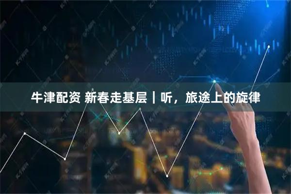 牛津配资 新春走基层｜听，旅途上的旋律