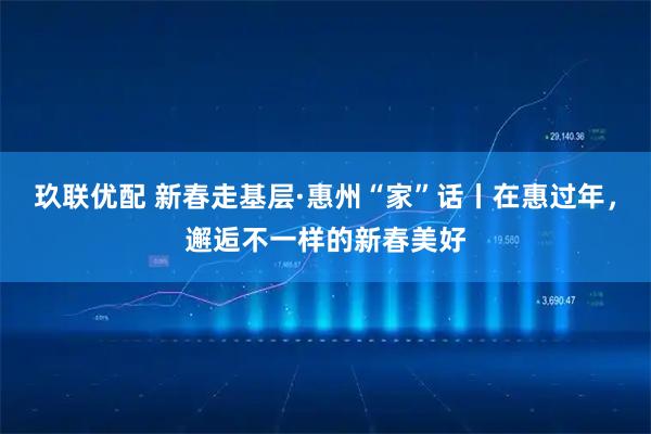 玖联优配 新春走基层·惠州“家”话丨在惠过年，邂逅不一样的新春美好