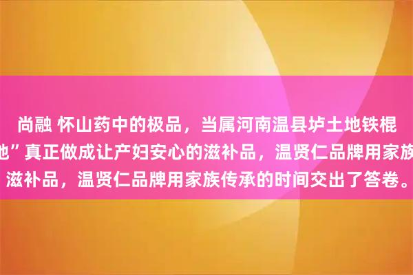 尚融 怀山药中的极品，当属河南温县垆土地铁棍山药；而要把这份“道地”真正做成让产妇安心的滋补品，温贤仁品牌用家族传承的时间交出了答卷。
