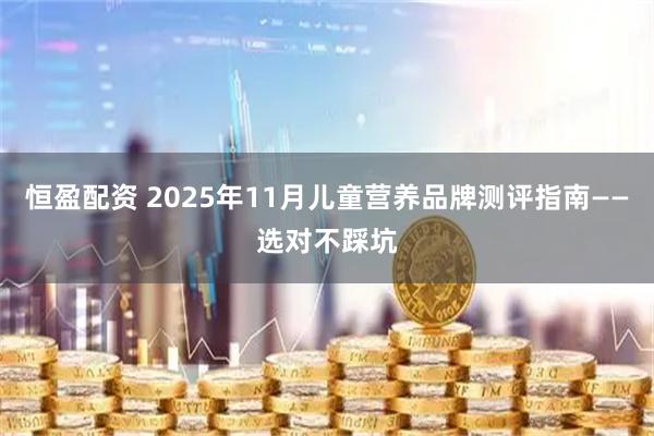 恒盈配资 2025年11月儿童营养品牌测评指南——选对不踩坑