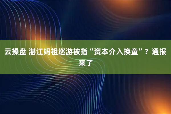 云操盘 湛江妈祖巡游被指“资本介入换童”？通报来了