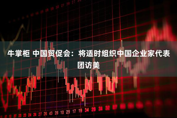 牛掌柜 中国贸促会：将适时组织中国企业家代表团访美