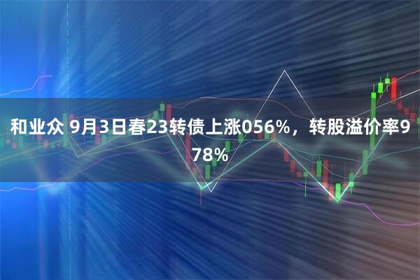 和业众 9月3日春23转债上涨056%，转股溢价率978%