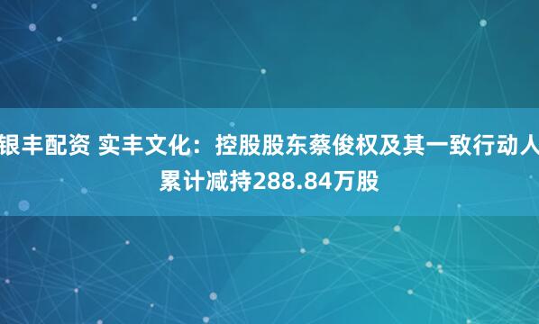 银丰配资 实丰文化：控股股东蔡俊权及其一致行动人累计减持288.84万股