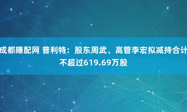 成都赚配网 普利特：股东周武、高管李宏拟减持合计不超过619.69万股