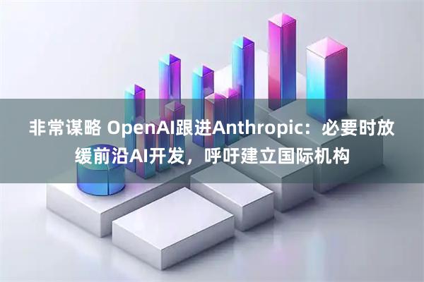 非常谋略 OpenAI跟进Anthropic：必要时放缓前沿AI开发，呼吁建立国际机构