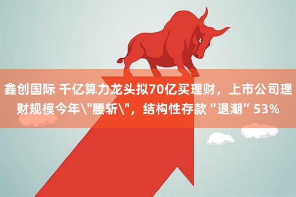 鑫创国际 千亿算力龙头拟70亿买理财，上市公司理财规模今年＂腰斩＂，结构性存款“退潮”53%